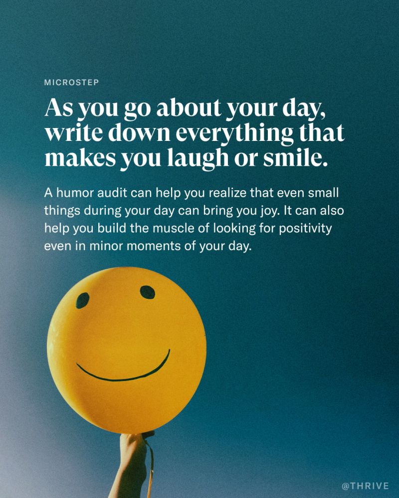 MICROSTEP As you go about your day, write down everything that makes you laugh or smile. A humor audit can help you realize that even small things during your day can bring you joy. It can also help you build the muscle of looking for positivity even in minor moments of your day. @THRIVE
