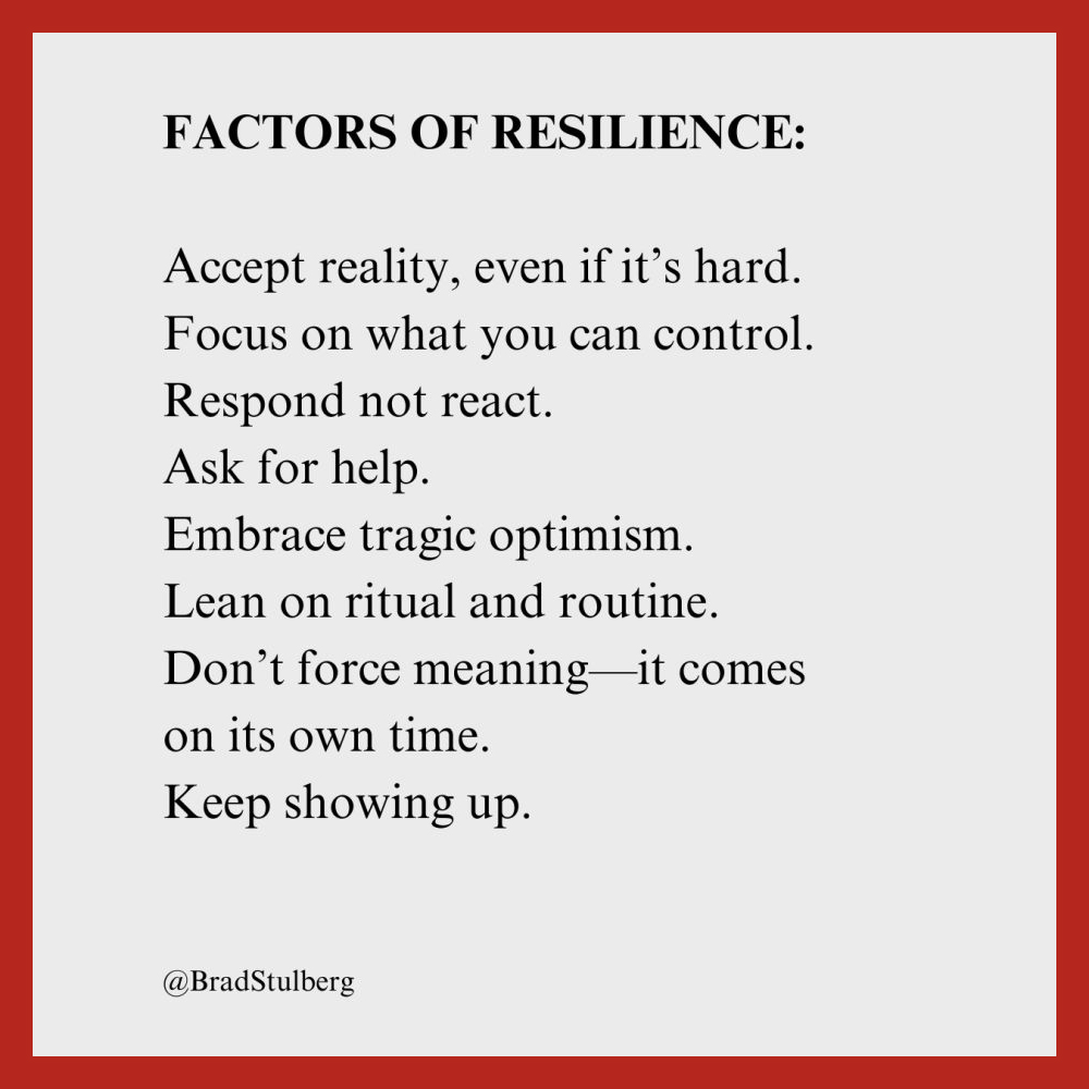 FACTORS OF RESILIENCE: 
Accept reality, even if it's hard. 
Focus on what you can control. 
Respond not react. 
Ask for help. 
Embrace tragic optimism. 
Lean on ritual and routine. 
Don't force meaning-it comes on its own time. 
Keep showing up. 
@BradStulberg