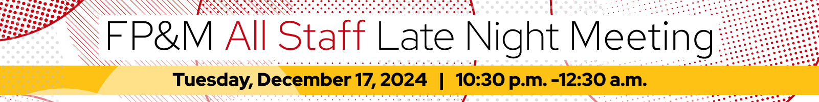 Illustration with red pattern on white background and yellow bar, text reads: "FP&M All Staff Late Night Meeting. Tuesday, December 17, 2024 | 10:30 p.m. -12:30 a.m.